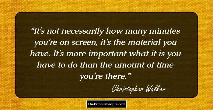 It's not necessarily how many minutes you're on screen, it's the material you have. It's more important what it is you have to do than the amount of time you're there.