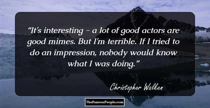 It's interesting - a lot of good actors are good mimes. But I'm terrible. If I tried to do an impression, nobody would know what I was doing.