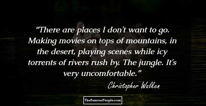 There are places I don't want to go. Making movies on tops of mountains, in the desert, playing scenes while icy torrents of rivers rush by. The jungle. It's very uncomfortable.