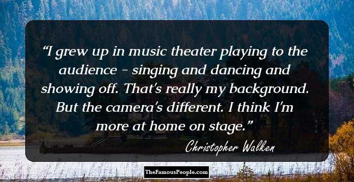 I grew up in music theater playing to the audience - singing and dancing and showing off. That's really my background. But the camera's different. I think I'm more at home on stage.