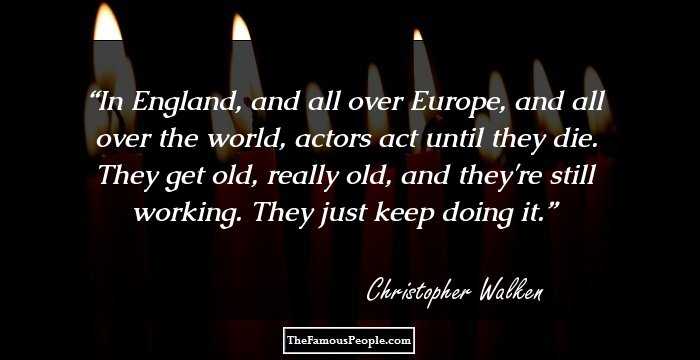 In England, and all over Europe, and all over the world, actors act until they die. They get old, really old, and they're still working. They just keep doing it.