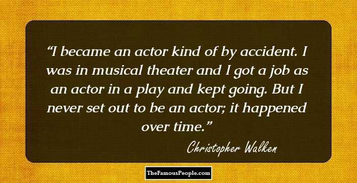 I became an actor kind of by accident. I was in musical theater and I got a job as an actor in a play and kept going. But I never set out to be an actor; it happened over time.