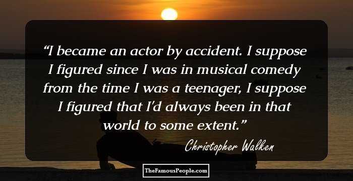 I became an actor by accident. I suppose I figured since I was in musical comedy from the time I was a teenager, I suppose I figured that I'd always been in that world to some extent.