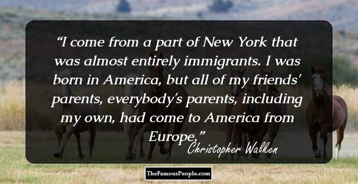I come from a part of New York that was almost entirely immigrants. I was born in America, but all of my friends' parents, everybody's parents, including my own, had come to America from Europe.