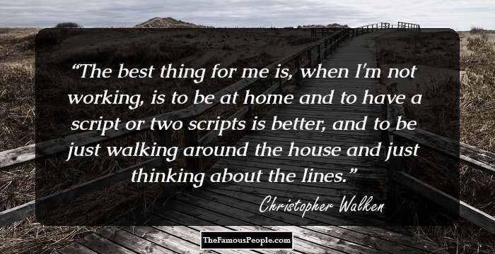The best thing for me is, when I'm not working, is to be at home and to have a script or two scripts is better, and to be just walking around the house and just thinking about the lines.