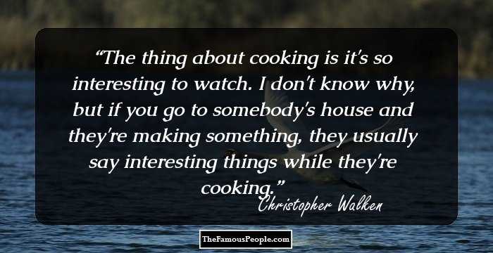 The thing about cooking is it's so interesting to watch. I don't know why, but if you go to somebody's house and they're making something, they usually say interesting things while they're cooking.