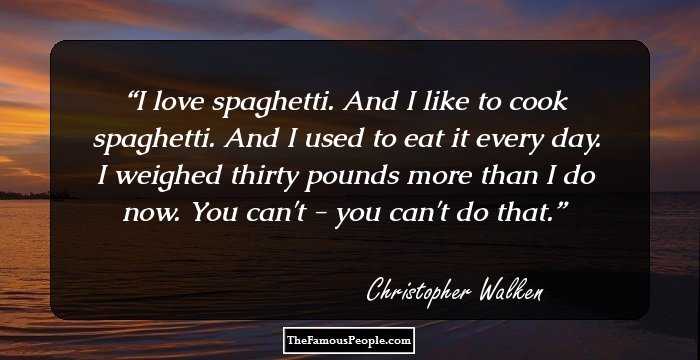 I love spaghetti. And I like to cook spaghetti. And I used to eat it every day. I weighed thirty pounds more than I do now. You can't - you can't do that.