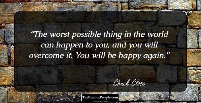 The worst possible thing in the world can happen to you, and you will overcome it. You will be happy again.