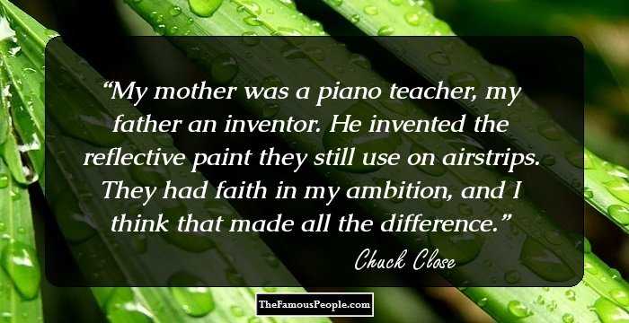 My mother was a piano teacher, my father an inventor. He invented the reflective paint they still use on airstrips. They had faith in my ambition, and I think that made all the difference.