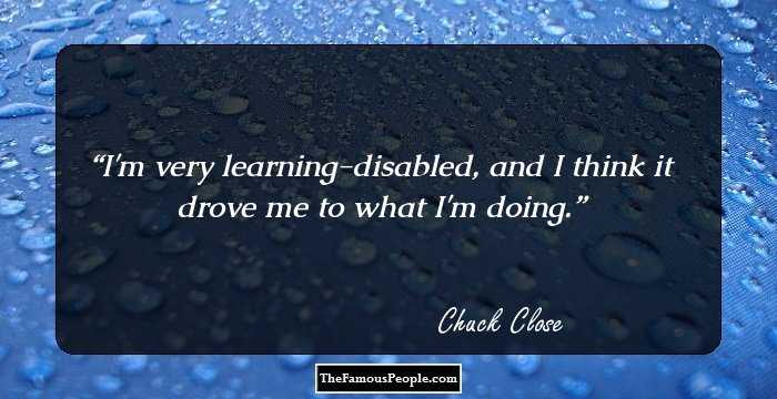 I'm very learning-disabled, and I think it drove me to what I'm doing.