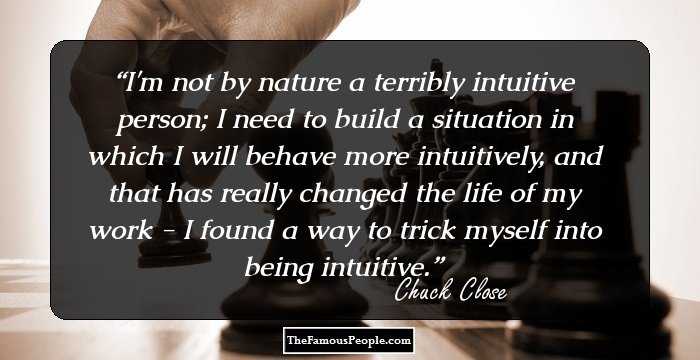 I'm not by nature a terribly intuitive person; I need to build a situation in which I will behave more intuitively, and that has really changed the life of my work - I found a way to trick myself into being intuitive.