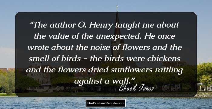 The author O. Henry taught me about the value of the unexpected. He once wrote about the noise of flowers and the smell of birds - the birds were chickens and the flowers dried sunflowers rattling against a wall.