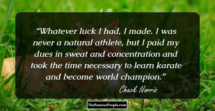 Whatever luck I had, I made. I was never a natural athlete, but I paid my dues in sweat and concentration and took the time necessary to learn karate and become world champion.