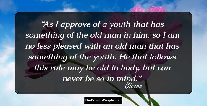As I approve of a youth that has something of the old man in him, so I am no less pleased with an old man that has something of the youth. He that follows this rule may be old in body, but can never be so in mind.