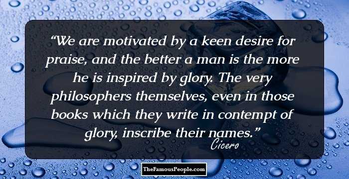 We are motivated by a keen desire for praise, and the better a man is the more he is inspired by glory. The very philosophers themselves, even in those books which they write in contempt of glory, inscribe their names.
