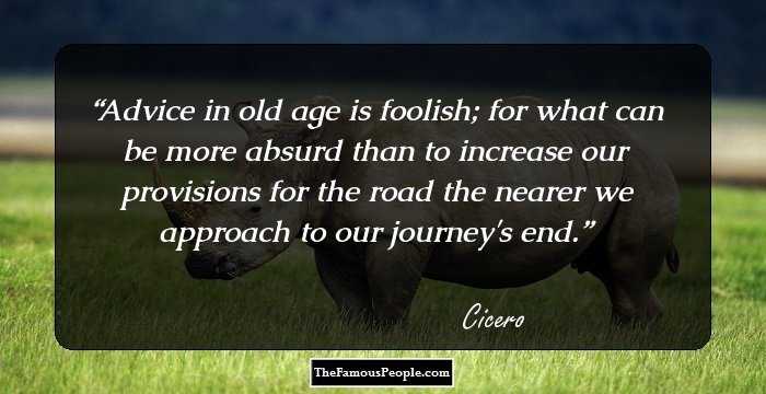 Advice in old age is foolish; for what can be more absurd than to increase our provisions for the road the nearer we approach to our journey's end.