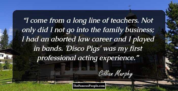 I come from a long line of teachers. Not only did I not go into the family business; I had an aborted law career and I played in bands. 'Disco Pigs' was my first professional acting experience.