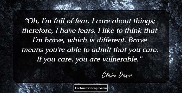 Oh, I'm full of fear. I care about things; therefore, I have fears. I like to think that I'm brave, which is different. Brave means you're able to admit that you care. If you care, you are vulnerable.