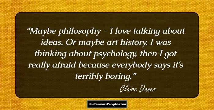 Maybe philosophy - I love talking about ideas. Or maybe art history. I was thinking about psychology, then I got really afraid because everybody says it's terribly boring.