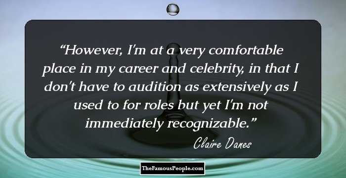 However, I'm at a very comfortable place in my career and celebrity, in that I don't have to audition as extensively as I used to for roles but yet I'm not immediately recognizable.