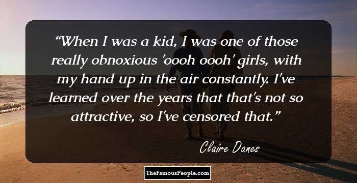 When I was a kid, I was one of those really obnoxious 'oooh oooh' girls, with my hand up in the air constantly. I've learned over the years that that's not so attractive, so I've censored that.