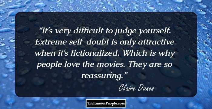 It's very difficult to judge yourself. Extreme self-doubt is only attractive when it's fictionalized. Which is why people love the movies. They are so reassuring.