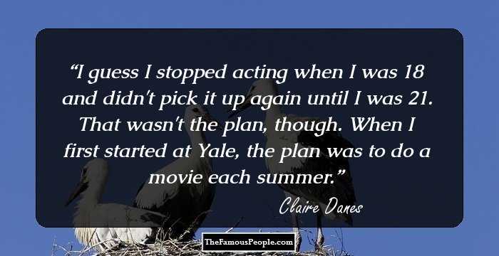 I guess I stopped acting when I was 18 and didn't pick it up again until I was 21. That wasn't the plan, though. When I first started at Yale, the plan was to do a movie each summer.