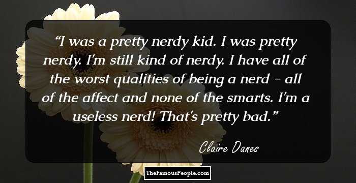 I was a pretty nerdy kid. I was pretty nerdy. I'm still kind of nerdy. I have all of the worst qualities of being a nerd - all of the affect and none of the smarts. I'm a useless nerd! That's pretty bad.