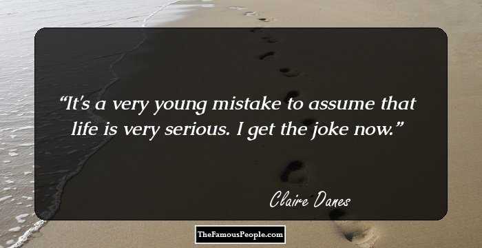 It's a very young mistake to assume that life is very serious. I get the joke now.