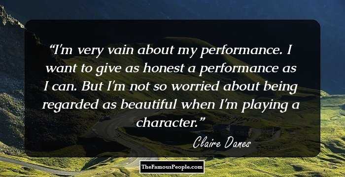 I'm very vain about my performance. I want to give as honest a performance as I can. But I'm not so worried about being regarded as beautiful when I'm playing a character.