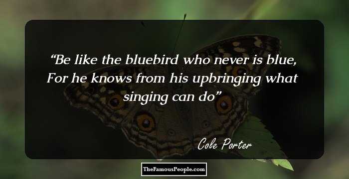 Be like the bluebird who never is blue, For he knows from his upbringing what singing can do