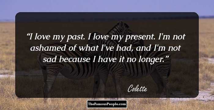 I love my past. I love my present. I'm not ashamed of what I've had, and I'm not sad because I have it no longer.