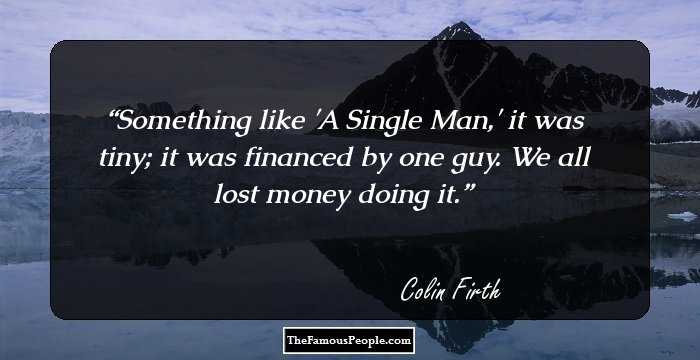 Something like 'A Single Man,' it was tiny; it was financed by one guy. We all lost money doing it.
