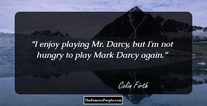 I enjoy playing Mr. Darcy, but I'm not hungry to play Mark Darcy again.