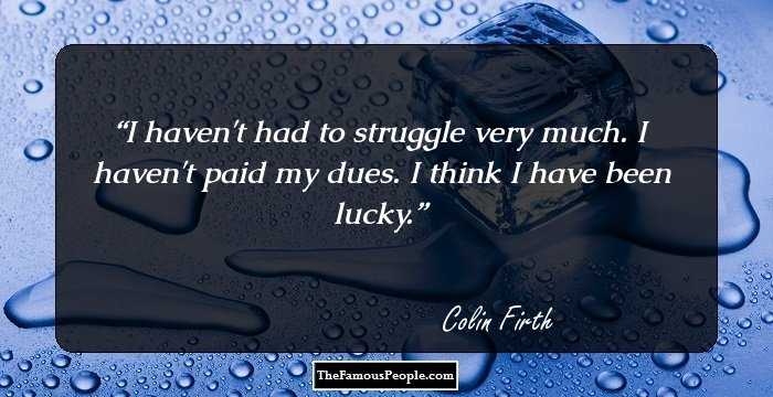 I haven't had to struggle very much. I haven't paid my dues. I think I have been lucky.