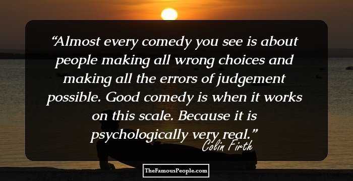 Almost every comedy you see is about people making all wrong choices and making all the errors of judgement possible. Good comedy is when it works on this scale. Because it is psychologically very real.