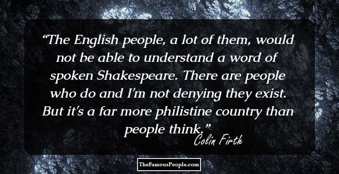 The English people, a lot of them, would not be able to understand a word of spoken Shakespeare. There are people who do and I'm not denying they exist. But it's a far more philistine country than people think.