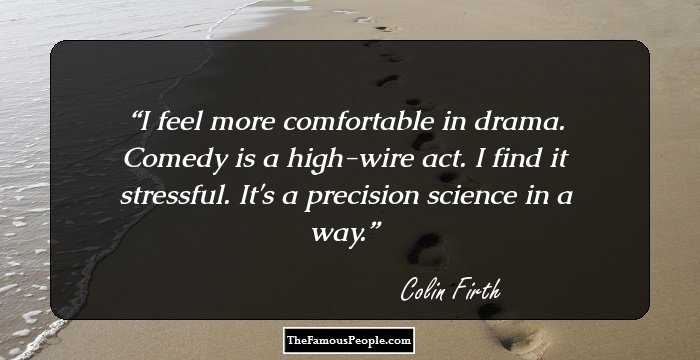 I feel more comfortable in drama. Comedy is a high-wire act. I find it stressful. It's a precision science in a way.
