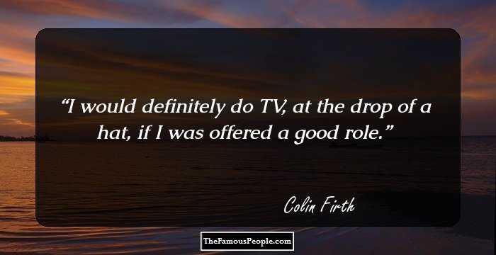 I would definitely do TV, at the drop of a hat, if I was offered a good role.