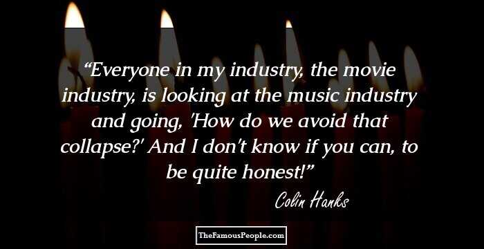 Everyone in my industry, the movie industry, is looking at the music industry and going, 'How do we avoid that collapse?' And I don't know if you can, to be quite honest!