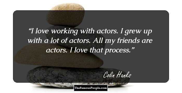 I love working with actors. I grew up with a lot of actors. All my friends are actors. I love that process.