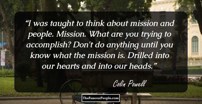 I was taught to think about mission and people. Mission. What are you trying to accomplish? Don't do anything until you know what the mission is. Drilled into our hearts and into our heads.