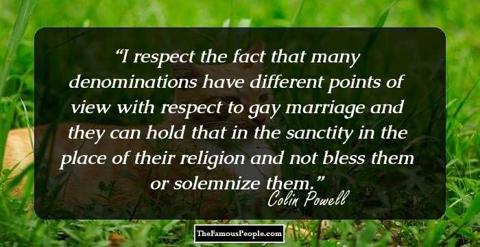 I respect the fact that many denominations have different points of view with respect to gay marriage and they can hold that in the sanctity in the place of their religion and not bless them or solemnize them.