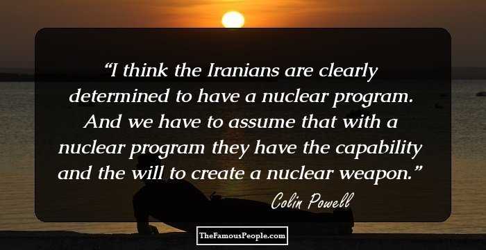 I think the Iranians are clearly determined to have a nuclear program. And we have to assume that with a nuclear program they have the capability and the will to create a nuclear weapon.