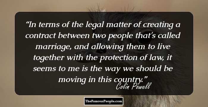 In terms of the legal matter of creating a contract between two people that's called marriage, and allowing them to live together with the protection of law, it seems to me is the way we should be moving in this country.