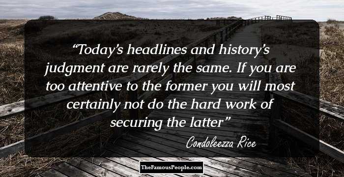 Today’s headlines and history’s judgment are rarely the same. If you are too attentive to the former you will most certainly not do the hard work of securing the latter