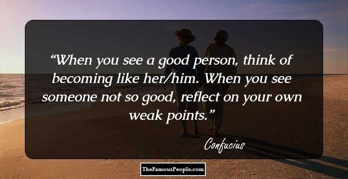 When you see a good person, think of becoming like her/him. When you see someone not so good, reflect on your own weak points.