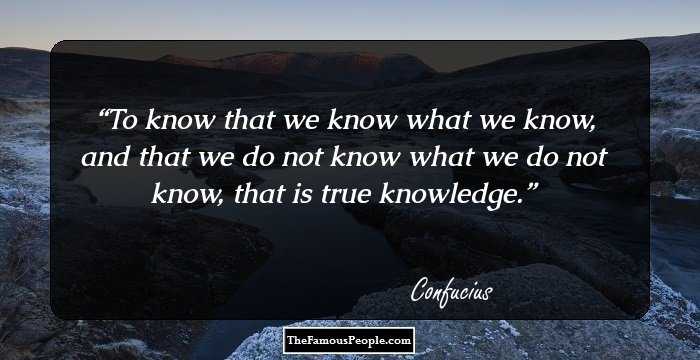 To know that we know what we know, and that we do not know what we do not know, that is true knowledge.