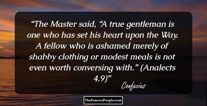 The Master said, “A true gentleman is one who has set his heart upon the Way. A fellow who is ashamed merely of shabby clothing or modest meals is not even worth conversing with.”
(Analects 4.9)