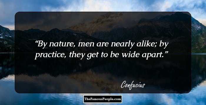 By nature, men are nearly alike; by practice, they get to be wide apart.